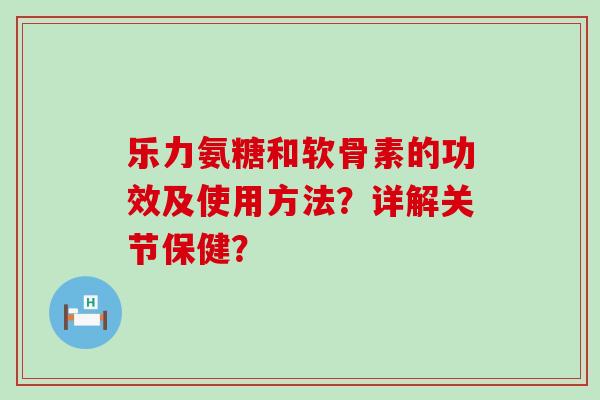 乐力氨糖和软骨素的功效及使用方法?详解关节保健? 乐力氨糖和软骨素的功效及使用方法?详解关节保健?