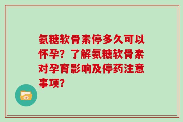 氨糖软骨素停多久可以怀孕？了解氨糖软骨素对孕育影响及停药注意事项？