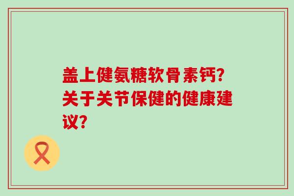 盖上健氨糖软骨素钙?关于关节保健的健康建议? 盖上健氨糖软骨素钙?关于关节保健的健康建议?
