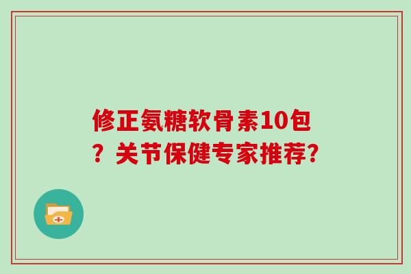 修正氨糖软骨素10包?关节保健专家推荐? 修正氨糖软骨素10包?关节保健专家推荐?