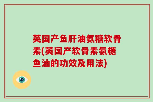 英国产鱼油氨糖软骨素(英国产软骨素氨糖鱼油的功效及用法)