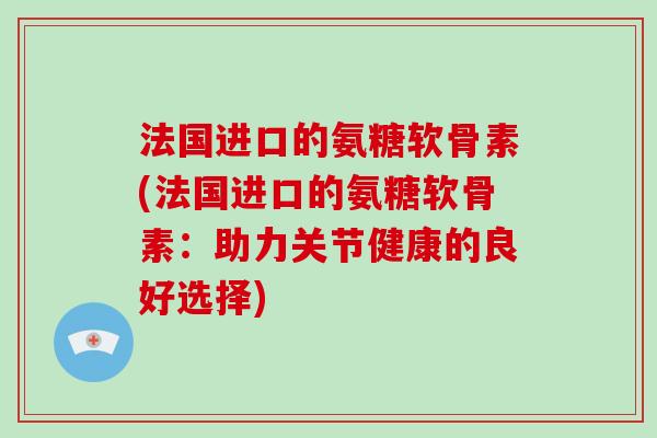 法国进口的氨糖软骨素(法国进口的氨糖软骨素：助力关节健康的良好选择)