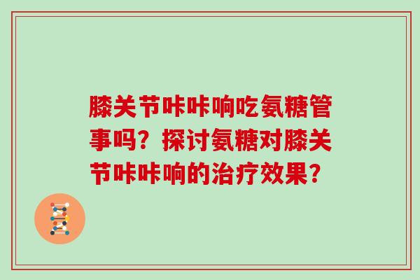 膝关节咔咔响吃氨糖管事吗？探讨氨糖对膝关节咔咔响的效果？