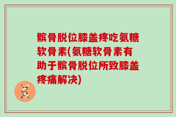 髌骨脱位膝盖疼吃氨糖软骨素(氨糖软骨素有助于髌骨脱位所致膝盖解决)
