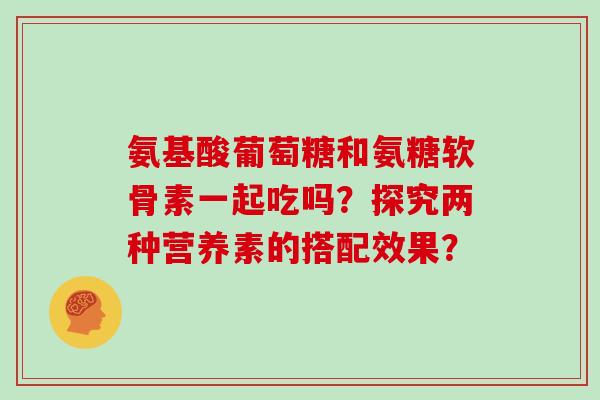 氨基酸葡萄糖和氨糖软骨素一起吃吗？探究两种营养素的搭配效果？