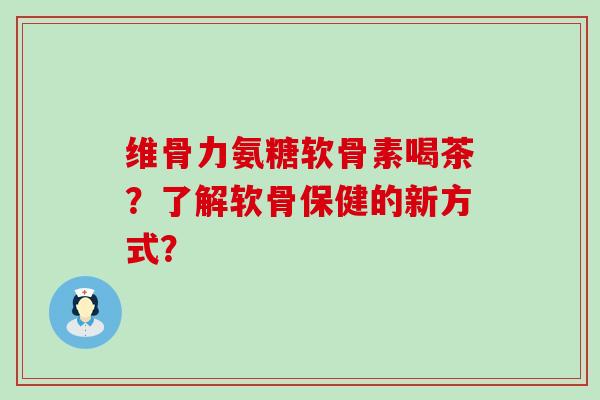 维骨力氨糖软骨素喝茶？了解软骨保健的新方式？