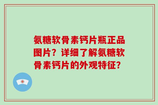 氨糖软骨素钙片瓶正品图片？详细了解氨糖软骨素钙片的外观特征？