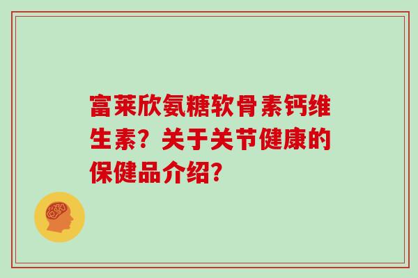 富莱欣氨糖软骨素钙维生素?关于关节健康的保健品介绍? 富莱欣氨糖软骨素钙维生素?关于关节健康的保健品介绍?