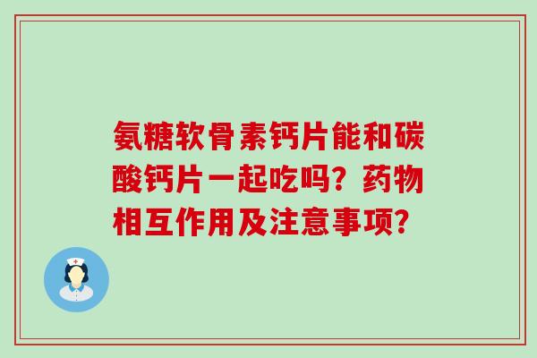 氨糖软骨素钙片能和碳酸钙片一起吃吗?相互作用及注意事项? 氨糖软骨素钙片能和碳酸钙片一起吃吗?相互作用及注意事项?