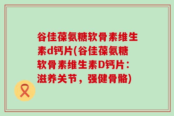 谷佳葆氨糖软骨素维生素d钙片(谷佳葆氨糖软骨素维生素D钙片:滋养关节,强健骨骼) 谷佳葆氨糖软骨素维生素d钙片(谷佳葆氨糖软骨素维生素D钙片:滋养关节,强健骨骼)
