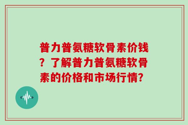 普力普氨糖软骨素价钱?了解普力普氨糖软骨素的价格和市场行情? 普力普氨糖软骨素价钱?了解普力普氨糖软骨素的价格和市场行情?