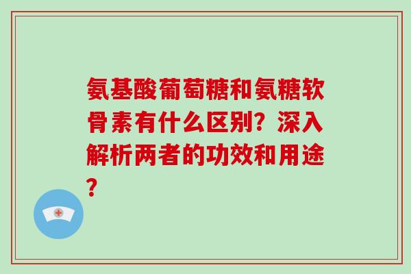 氨基酸葡萄糖和氨糖软骨素有什么区别？深入解析两者的功效和用途？