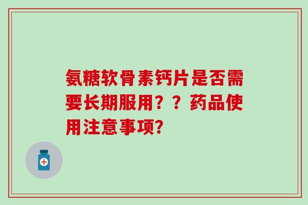 氨糖软骨素钙片是否需要长期服用??药品使用注意事项? 氨糖软骨素钙片是否需要长期服用??药品使用注意事项?