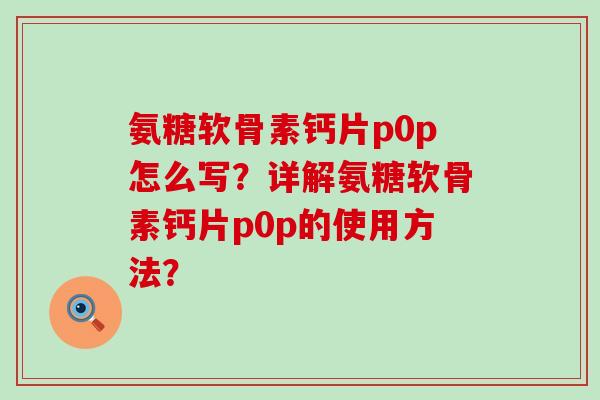 氨糖软骨素钙片p0p怎么写?详解氨糖软骨素钙片p0p的使用方法? 氨糖软骨素钙片p0p怎么写?详解氨糖软骨素钙片p0p的使用方法?