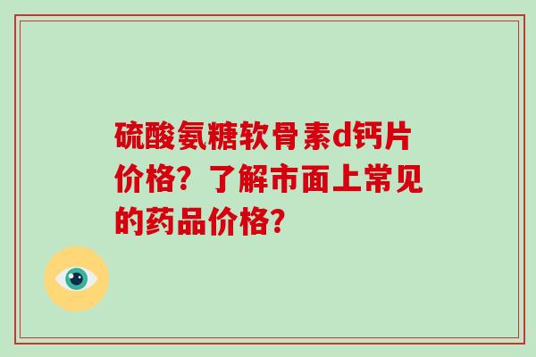 硫酸氨糖软骨素d钙片价格?了解市面上常见的药品价格? 硫酸氨糖软骨素d钙片价格?了解市面上常见的药品价格?