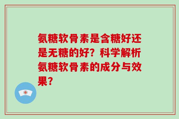 氨糖软骨素是含糖好还是无糖的好？科学解析氨糖软骨素的成分与效果？