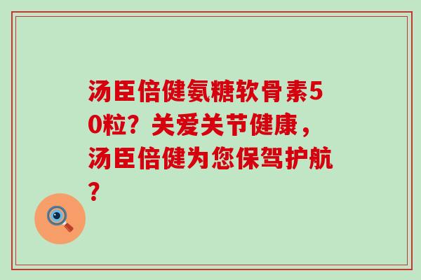 汤臣倍健氨糖软骨素50粒？关爱关节健康，汤臣倍健为您保驾护航？