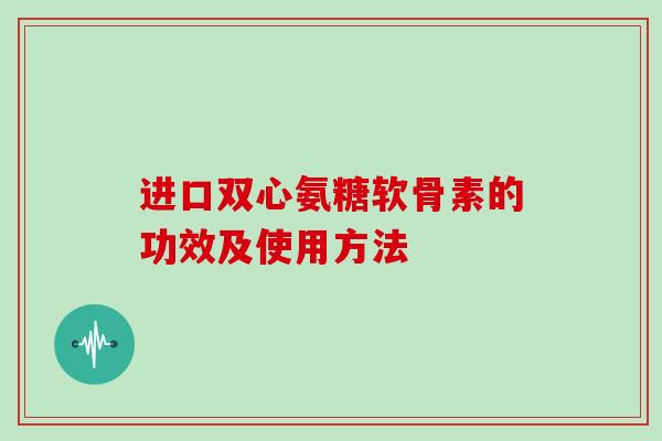 进口双心氨糖软骨素的功效及使用方法 进口双心氨糖软骨素的功效及使用方法
