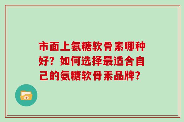 市面上氨糖软骨素哪种好?如何选择适合自己的氨糖软骨素品牌? 市面上氨糖软骨素哪种好?如何选择适合自己的氨糖软骨素品牌?