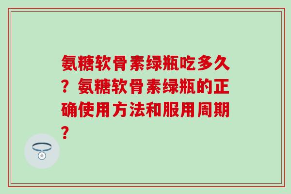 氨糖软骨素绿瓶吃多久?氨糖软骨素绿瓶的正确使用方法和服用周期? 氨糖软骨素绿瓶吃多久?氨糖软骨素绿瓶的正确使用方法和服用周期?