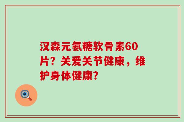 汉森元氨糖软骨素60片？关爱关节健康，维护身体健康？