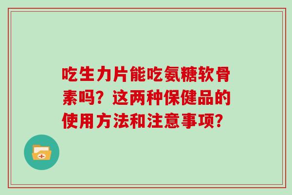 吃生力片能吃氨糖软骨素吗?这两种保健品的使用方法和注意事项? 吃生力片能吃氨糖软骨素吗?这两种保健品的使用方法和注意事项?