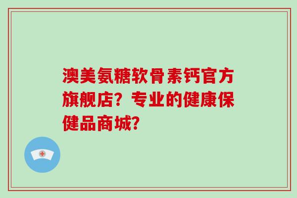 澳美氨糖软骨素钙官方旗舰店?专业的健康保健品商城? 澳美氨糖软骨素钙官方旗舰店?专业的健康保健品商城?