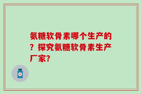 氨糖软骨素哪个生产的？探究氨糖软骨素生产厂家？