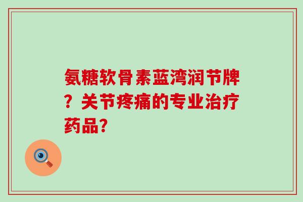 氨糖软骨素蓝湾润节牌?关节的专业药品? 氨糖软骨素蓝湾润节牌?关节的专业药品?