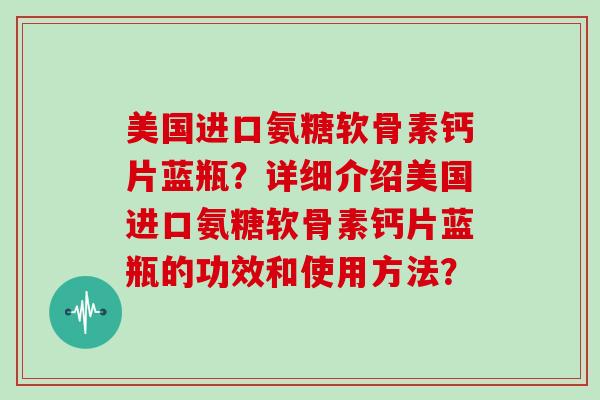 美国进口氨糖软骨素钙片蓝瓶?详细介绍美国进口氨糖软骨素钙片蓝瓶的功效和使用方法? 美国进口氨糖软骨素钙片蓝瓶?详细介绍美国进口氨糖软骨素钙片蓝瓶的功效和使用方法?