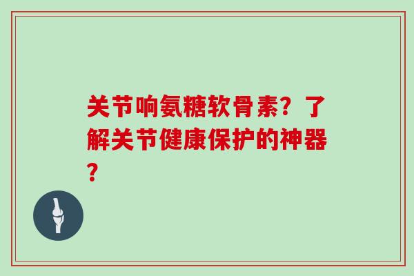 关节响氨糖软骨素？了解关节健康保护的神器？