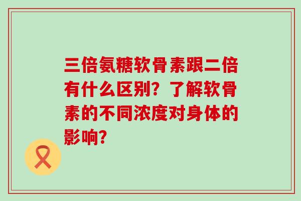 三倍氨糖软骨素跟二倍有什么区别?了解软骨素的不同浓度对身体的影响? 三倍氨糖软骨素跟二倍有什么区别?了解软骨素的不同浓度对身体的影响?