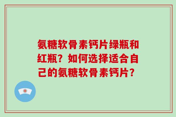 氨糖软骨素钙片绿瓶和红瓶?如何选择适合自己的氨糖软骨素钙片? 氨糖软骨素钙片绿瓶和红瓶?如何选择适合自己的氨糖软骨素钙片?