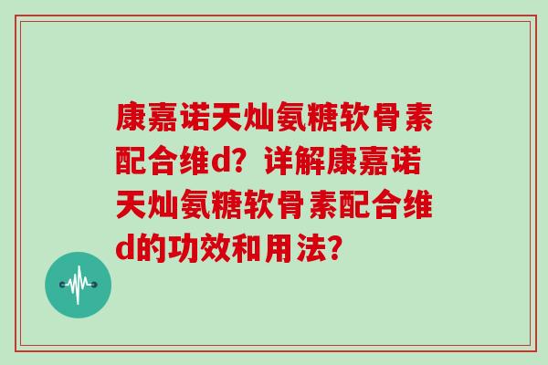 康嘉诺天灿氨糖软骨素配合维d？详解康嘉诺天灿氨糖软骨素配合维d的功效和用法？