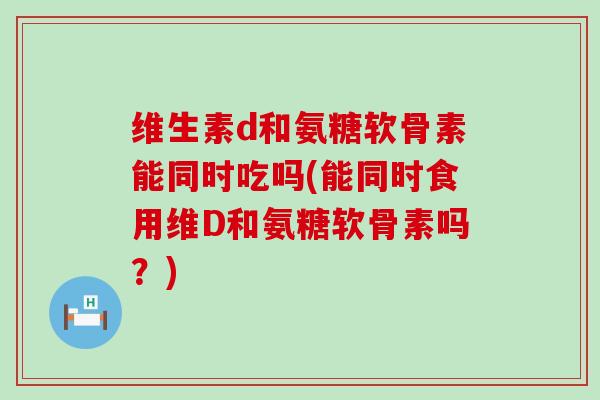 维生素d和氨糖软骨素能同时吃吗(能同时食用维D和氨糖软骨素吗?) 维生素d和氨糖软骨素能同时吃吗(能同时食用维D和氨糖软骨素吗?)
