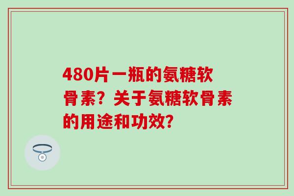 480片一瓶的氨糖软骨素？关于氨糖软骨素的用途和功效？