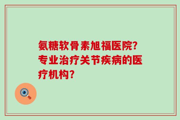 氨糖软骨素旭福医院?专业关节的医疗机构? 氨糖软骨素旭福医院?专业关节的医疗机构?