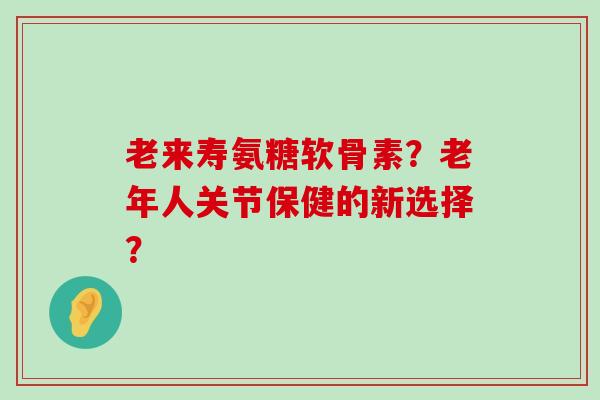 老来寿氨糖软骨素？老年人关节保健的新选择？