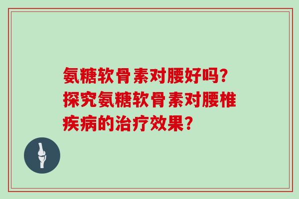氨糖软骨素对腰好吗?探究氨糖软骨素对腰椎的效果? 氨糖软骨素对腰好吗?探究氨糖软骨素对腰椎的效果?