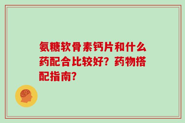 氨糖软骨素钙片和什么药配合比较好?搭配指南? 氨糖软骨素钙片和什么药配合比较好?搭配指南?