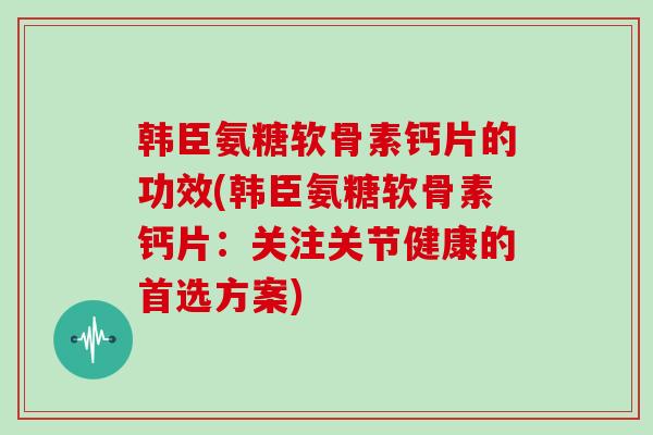 韩臣氨糖软骨素钙片的功效(韩臣氨糖软骨素钙片：关注关节健康的首选方案)