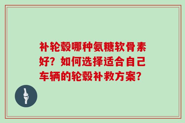 补轮毂哪种氨糖软骨素好?如何选择适合自己车辆的轮毂补救方案? 补轮毂哪种氨糖软骨素好?如何选择适合自己车辆的轮毂补救方案?