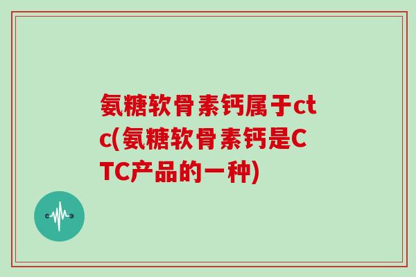 氨糖软骨素钙属于ctc(氨糖软骨素钙是CTC产品的一种)
