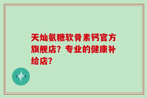 天灿氨糖软骨素钙官方旗舰店？专业的健康补给店？