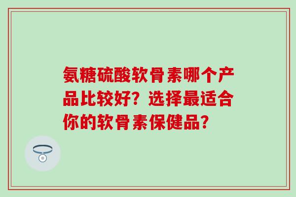 氨糖硫酸软骨素哪个产品比较好?选择适合你的软骨素保健品? 氨糖硫酸软骨素哪个产品比较好?选择适合你的软骨素保健品?
