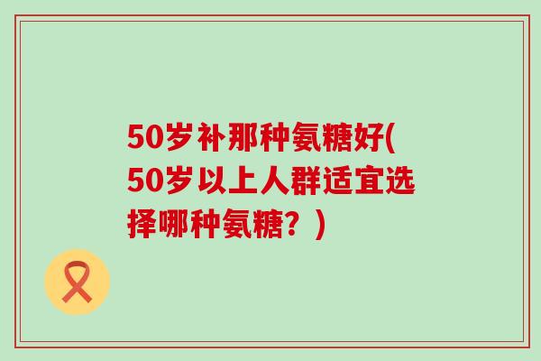 50岁补那种氨糖好(50岁以上人群适宜选择哪种氨糖？)