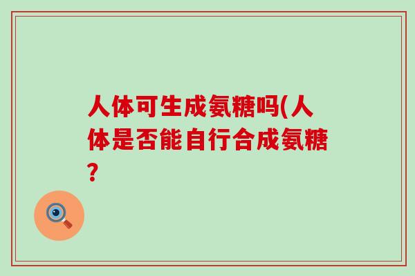 人体可生成氨糖吗(人体是否能自行合成氨糖? 人体可生成氨糖吗(人体是否能自行合成氨糖?