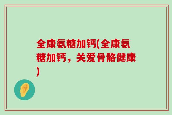 全康氨糖加钙(全康氨糖加钙,关爱骨骼健康) 全康氨糖加钙(全康氨糖加钙,关爱骨骼健康)