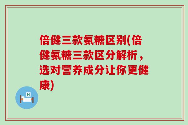 倍健三款氨糖区别(倍健氨糖三款区分解析,选对营养成分让你更健康) 倍健三款氨糖区别(倍健氨糖三款区分解析,选对营养成分让你更健康)