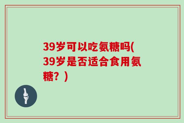 39岁可以吃氨糖吗(39岁是否适合食用氨糖?) 39岁可以吃氨糖吗(39岁是否适合食用氨糖?)